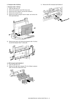 Page 361MX-2300/2700 N/G  DUPLEX SECTION  G – 5 k. Transport roller 10 (Drive)
l. Transport roller 11 (Drive)
1) Open the right door unit.
2) Remove the connector cover ADU inner cover.
3) Remove the ADU cabinet F and the ADU cabinet R.
4) Remove the reverse PG unit.
5) Remove the upper transport fulcrum holder, and remove the
ADU open/close door.
6) Remove each parts, and remove the trasnport roller 10 (drive)
(A) and the trasnport roller 11 (drive) (B).
m. ADU transport path detection 2
1) Open the right door...