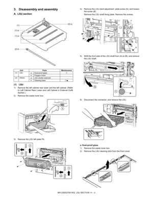 Page 365MX-2300/2700 N/G  LSU SECTION  H – 3
3. Disassembly and assembly
A. LSU section
(1) LSU
1) Remove the left cabinet rear lower and the left cabinet. (Refer
to Left Cabinet Rear Lower and Left Cabinet in External Outfit
Section.)
2) Remove the waste toner box.
3) Remove the LSU left plate PA.4) Remove the LSU slant adjustment  plate screw (A), and loosen
the screw (B). 
Remove the LSU shaft fixing plate. Remove the screws.
5) Shift the front side of the LSU shaft from (A) to (B), and remove
the LSU shaft....