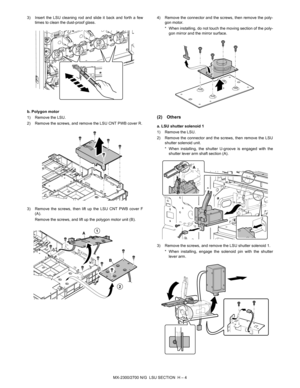 Page 366MX-2300/2700 N/G  LSU SECTION  H – 4 3) Insert the LSU cleaning rod and slide it back and forth a few
times to clean the dust-proof glass.
b. Polygon motor
1) Remove the LSU.
2) Remove the screws, and remove the LSU CNT PWB cover R.
3) Remove the screws, then lift up the LSU CNT PWB cover F
(A).
Remove the screws, and lift up the polygon motor unit (B).4) Remove the connector and the screws, then remove the poly-
gon motor.
* When installing, do not touch the moving section of the poly-
gon mirror and...