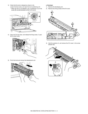 Page 380MX-2300/2700 N/G  DEVELOPING SECTION  K – 3 3) Check that the lock is released as shown in (A). 
Loosen the blue screw, and open the drum positioning unit. 
* When the lock is not released, use a screwdriver to turn the
screw (B) counterclockwise so that it is fit as (A). 
4) Open the DV lock lever, and release the fixing screw. (1 posi-
tion for each color)
5) Pinch the knob and remove the development unit.a. Developer
1) Remove the developing unit.
2) Remove two fixing screws of the DV cover.
3) Hold...