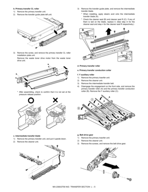 Page 387MX-2300/2700 N/G  TRANSFER SECTION  L – 5 b. Primary transfer CL roller
1) Remove the primary transfer unit.
2) Remove the transfer guide plate left unit.
3) Remove the screw, and remove the primary transfer CL roller
installation plate unit.
Remove the waste toner drive motor from the waste toner
drive unit.
* After assembling, check to confirm that it is not set at the
pressure release position.
c. Intermediate transfer blade
1) Remove the primary transfer unit, and put it upside down.
2) Remove the...