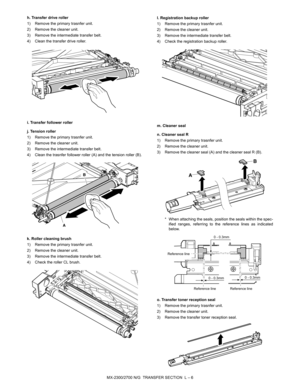 Page 388MX-2300/2700 N/G  TRANSFER SECTION  L – 6 h. Transfer drive roller
1) Remove the primary trasnfer unit.
2) Remove the cleaner unit.
3) Remove the intermediate transfer belt.
4) Clean the transfer drive roller.
i. Transfer follower roller
j. Tension roller
1) Remove the primary trasnfer unit.
2) Remove the cleaner unit.
3) Remove the intermediate transfer belt.
4) Clean the trasnfer follower roller (A) and the tension roller (B).
k. Roller cleaning brush
1) Remove the primary trasnfer unit.
2) Remove the...