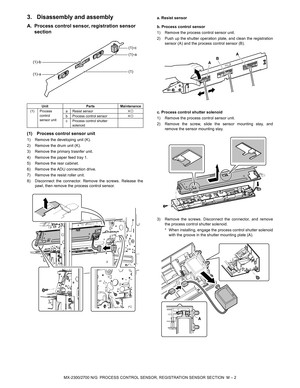 Page 393MX-2300/2700 N/G  PROCESS CONTROL SENSOR, REGISTRATION SENSOR SECTION  M – 2
3. Disassembly and assembly
A. Process control sensor, registration sensor 
section
(1) Process control sensor unit
1) Remove the developing unit (K).
2) Remove the drum unit (K).
3) Remove the primary trasnfer unit.
4) Remove the paper feed tray 1.
5) Remove the rear cabinet.
6) Remove the ADU connection drive.
7) Remove the resist roller unit.
8) Disconnect the connector. Remove the screws. Release the
pawl, then remove the...