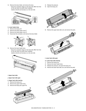 Page 399MX-2300/2700 N/G  FUSING SECTION  N – 5 5) Remove the lamp holder, and remove the lamp.
* Since the connector shape on the front side differ from that
on the rear side, be careful when installing.
Install so that the red harness is on the rear side. 
h. Lower heater lamp
1) Remove the fusing unit.
2) Remove the fusing upper cover F.
3) Remove the fusing upper cover R.
4) Disconnect the connector, and remove the lamp holder.
5) Remove the lower heater lamp.
* Since the connector shape on the front side...