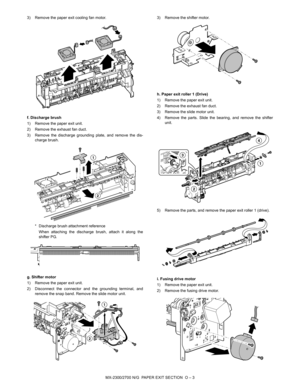 Page 404MX-2300/2700 N/G  PAPER EXIT SECTION  O – 3 3) Remove the paper exit cooling fan motor.
f. Discharge brush
1) Remove the paper exit unit.
2) Remove the exhaust fan duct.
3) Remove the discharge grounding plate, and remove the dis-
charge brush.
* Discharge brush attachment reference
When attaching the discharge brush, attach it along the
shifter PG.
g. Shifter motor
1) Remove the paper exit unit.
2) Disconnect the connector and the grounding terminal, and
remove the snap band. Remove the slide motor...