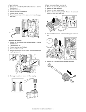 Page 410MX-2300/2700 N/G  DRIVE SECTION  P – 4 b. Paper feed motor
1) Remove the rear cabinet. (Refer to Rear Cabinet in External
Outfit Section.)
2) Open the control box.
3) Remove the driver main PWB unit.
4) Remove the filter box unit.
5) Remove the connector and the screws, then remove the paper
feed motor.
c. Paper tray lift-up motor
1) Remove the rear cabinet. (Refer to Rear Cabinet in External
Outfit Section.)
2) Open the control box.
3) Remove the driver main PWB unit.
4) Remove the filter box unit.
5)...