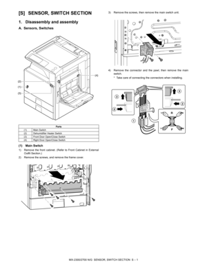 Page 422MX-2300/2700 N/G  SENSOR, SWITCH SECTION  S – 1 MX2700N
Service Manual [S] SENSOR, SWITCH SECTION
1. Disassembly and assembly
A. Sensors, Switches
(1) Main Switch
1) Remove the front cabinet. (Refer to Front Cabinet in External
Outfit Section.)
2) Remove the screws, and remove the frame cover.3) Remove the screws, then remove the main switch unit.
4) Remove the connector and the pawl, then remove the main
switch.
* Take care of connecting the connectors when installing.
Parts
(1) Main Switch
(2)...