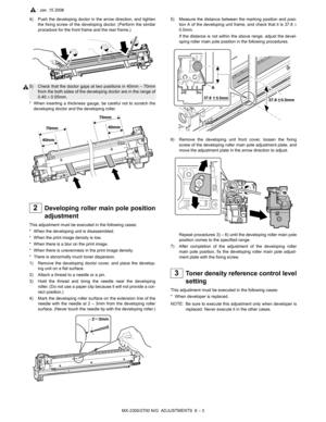 Page 47MX-2300/2700 N/G  ADJUSTMENTS  6 – 3
4) Push the developing doctor in the arrow direction, and tighten
the fixing screw of the developing doctor. (Perform the similar
procedure for the front frame and the rear frame.)
5) Check that the doctor gaps at two positions in 40mm – 70mm
from the both sides of the developing doctor are in the range of
0.40 ± 0.05mm.
* When inserting a thickness gauge, be careful not to scratch the
developing doctor and the developing roller.
 
2Developing roller main pole...