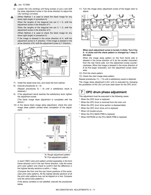Page 55MX-2300/2700 N/G  ADJUSTMENTS  6 – 11
6) Loosen the LSU (writing) unit fixing screws (2 pcs.) and shift
the skew adjustment screw in the arrow direction to adjust the
LSU (writing) unit skew.
(When Method 1 is used to check the black image for any
skew (right angle) in procedure 4)
When the lengths of the diagonal line are C > D, shift the
adjustment screw in the direction of Y.
When the lengths of the diagonal line are C < D, shift the
adjustment screw in the direction of X.
(When Method 2 is used to...