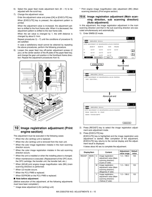 Page 59MX-2300/2700 N/G  ADJUSTMENTS  6 – 15 6) Select the paper feed mode adjustment item (B – H) to be
adjusted with the scroll key.
7) Change the adjustment value.
Enter the adjustment value and press [OK] or [EXECUTE] key.
When [EXECUTE] key is pressed, the adjustment pattern is
printed.
When the adjustment value is increased, the adjustment pat-
tern is shifted to the front frame side. When it is decreased, the
adjustment pattern is shifted to the rear frame side.
When the set value is changed by 1, the...