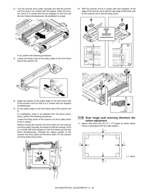 Page 66MX-2300/2700 N/G  ADJUSTMENTS  6 – 22 2) Turn the scanner drive pulley manually and shift the scanner
unit B to bring it into contact with the stopper. When the scan-
ner unit B is in contact with the two stoppers on the front and
the rear frames simultaneously, the parallelism is proper.
If not, perform the following procedures.
3) Loosen the fixing screw of the pulley angle on the front frame
side of the scanner unit.
4) Adjust the position of the pulley angle on the front frame side
of the scanner...