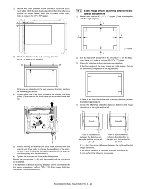 Page 67MX-2300/2700 N/G  ADJUSTMENTS  6 – 23 2) Set the test chart prepared in the procedure 1) on the docu-
ment table. (Shift the test chart edge 30mm from the reference
position as shown below.) With the document cover open,
make a copy on A3 (11 x 17) paper.
3) Check for distortion in the sub scanning direction.
If La = Lb, there is no distortion.
If there is any distortion in the sub scanning direction, perform
the following procedures.
4) Loosen either one of the fixing screws of the scanner unit drive...