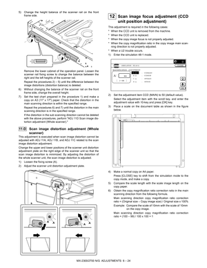 Page 68MX-2300/2700 N/G  ADJUSTMENTS  6 – 24 5) Change the height balance of the scanner rail on the front
frame side.
Remove the lower cabinet of the operation panel. Loosen the
scanner rail fixing screw to change the balance between the
right and the left heights of the scanner rail.
Repeat the procedures 2) – 5) until the difference between the
image distortions (distortion balance) is deleted.
6) Without changing the balance of the scanner rail on the front
frame side, change the overall height.
7) Set the...