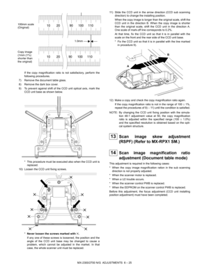 Page 69MX-2300/2700 N/G  ADJUSTMENTS  6 – 25 If the copy magnification ratio is not satisfactory, perform the
following procedures.
7) Remove the document table glass.
8) Remove the dark box cover.
9) To prevent against shift of the CCD unit optical axis, mark the
CCD unit base as shown below.
* This procedure must be executed also when the CCD unit is
replaced.
10) Loosen the CCD unit fixing screws.
*Never loosen the screws marked with ✕.
If any one of these screws is loosened, the position and the
angle of...