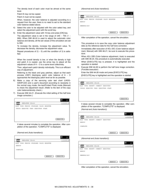 Page 82MX-2300/2700 N/G  ADJUSTMENTS  6 – 38 The density level of each color must be almost at the same
level.
Patch B may not be copied.
Patch A must not be copied.
When, however, the color balance is adjusted according to a
request from the user, there is no need to set to the standard
color balance stated above.
4) Select the color to be adjusted with the color select key, and
select the adjustment point with the scroll key.
5) Enter the adjustment value with 10-key and press [OK] key.
The adjustment value...