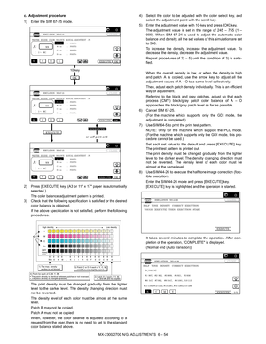 Page 98MX-2300/2700 N/G  ADJUSTMENTS  6 – 54 c. Adjustment procedure
1) Enter the SIM 67-25 mode.
2) Press [EXECUTE] key. (A3 or 11 x 17 paper is automatically
selected.)
The color balance adjustment pattern is printed.
3) Check that the following specification is satisfied or the desired
color balance is obtained.
If the above specification is not satisfied, perform the following
procedures.
The print density must be changed gradually from the lighter
level to the darker level. The density changing direction...