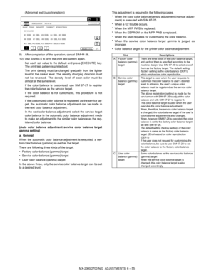 Page 99MX-2300/2700 N/G  ADJUSTMENTS  6 – 55 (Abnormal end (Auto transition))
9) After completion of the operation, cancel SIM 44-26.
10) Use SIM 64-5 to print the print test pattern again.
Set each set value to the default and press [EXECUTE] key.
The print test pattern is printed out.
The print density must be changed gradually from the lighter
level to the darker level. The density changing direction must
not be reversed. The density level of each color must be
almost at the same level.
If the color balance...