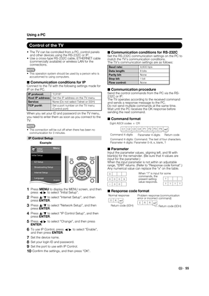 Page 5755
•  The TV can be controlled from a PC, control panels 
and other devices using the RS-232C or IP.
•  Use a cross-type RS-232C cable, ETHERNET cable 
(commercially available) or wireless LAN for the 
connections.
•  This operation system should be used by a person who is 
accustomed to using computers.
■ Communication conditions for IPConnect to the TV with the following settings made for 
IP on the PC.
IP protocol:TCP/IP
Host IP address:Set the IP address on the TV menu
Service:None (Do not select...