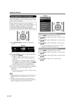 Page 6664
Using the Internet
Using Applications via the Internet
By connecting the TV to the Internet, you can enjoy a 
variety of broadband content, including videos, movies, 
music, photos, and games.
Please check that the most current software is 
loaded on TV by selecting "Auto Update Setting" on 
"Software Update" (see page 37) or by visiting 
http://www.sharpusa.com/products/support/
to check for a download of the newest software version.
1PressSmartCentral to display the application...