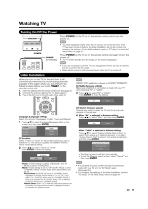 Page 19 17
Turning On/Off the Power
Press POWER  on the TV or on the remote control unit to turn the 
power on.
 The Initial Installation starts when the TV powers on for the  rst time. If the 
TV has been turned on before, the Initial Installation will not be invok\
ed. For 
changing the settings of the Initial Installation, perform EZ setup on\
 the Initial 
Setup menu on page 30.
Press  POWER  on the TV or on the remote control unit again to turn the 
power off.
 The TV enters standby and the image on the...