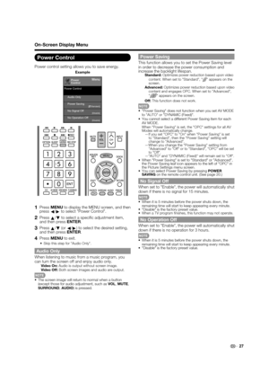 Page 29 27
Power Control
Power control setting allows you to save energy.
Power
ControlMenu
Audio Only
No Signal Off Power Saving
No Operation Off
[Disable] [Disable]
[    Standard]
Power Control
Example
 
1 Press 
MENU to display the MENU screen, and then 
press  c/
d  to select Power Control.
2 Press 
a/
b  to select a speci c adjustment item, 
and then press  ENTER.
3 Press 
a/
b  (or 
c/
d ) to select the desired setting, 
and then press  ENTER.
4 Press MENU to exit.
Skip this step for Audio Only.
Audio...