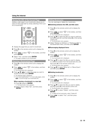 Page 57 55
Saving the URL of the Current Page
Adding a web page to your bookmarks allows you to 
return to that page later by simply selecting it from your 
list of bookmarks.
1 Display the page that you want to bookmark.
2 Press D on the remote control unit to display the 
toolbar.
3 Press  c/
d  to select  “”
 in the toolbar, and then 
press  ENTER .
4 Select “Yes”, and then press  ENTER.
The page is added to your bookmarks.
Opening a Bookmarked Page
1 Press D on the remote control unit to display the...