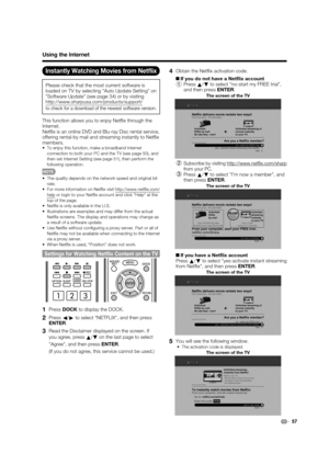 Page 59 57
Using the Internet
Instantly Watching Movies from Netﬂ ix
Please check that the most current software is 
loaded on TV by selecting Auto Update Setting on 
Software Update (see page 34) or by visiting 
http://www.sharpusa.com/products/support/ 
to check for a download of the newest software version.
This function allows you to enjoy Net ix through the 
Internet.
Net ix is an online DVD and Blu-ray Disc rental service, 
offering rental-by mail and streaming instantly to Net ix 
members.
To enjoy this...