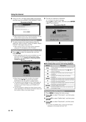 Page 60 58
6 Using your PC, visit http://www.netﬂ ix.com/activate, 
and then enter the activation code displayed in step 5.
The screen of the PC
After a period of time, the TV will be activated, and the 
empty instant Queue screen will be displayed.
Adding Content to the Instant Queue
7  To add a movie to the instant Queue of the TV, select the Add to Instant button on Netﬂ ix Watch 
Instantly web page using your PC.
After a period of time, the instant Queue registered 
using your PC will appear on the TV...