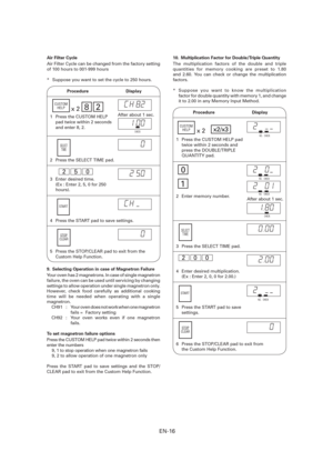 Page 17EN-16
Air Filter Cycle
Air Filter Cycle can be changed from the factory setting 
of 100 hours to 001-999 hours
*  Suppose you want to set the cycle to 250 hours.
 Procedure  Display
2  Press the SELECT TIME pad.
3  Enter desired time.
  (Ex : Enter 2, 5, 0 for 250 
hours).  
1  Press the CUSTOM HELP 
pad twice within 2 seconds 
and enter 8, 2.
SELECT
TIME
x282CUSTOM
HELP
2 5 0 
After about 1 sec.
CHECK
4  Press the START pad to save settings.
START
STOP
CLEAR
5  Press the STOP/CLEAR pad to exit from the...