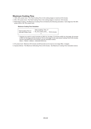 Page 23EN-22
Maximum Cooking Time 
1.  100%~60% power level : The Total Cooking Time of all cooking stages is maximum 60 minutes.
2.  50%~10% power level : The Total Cooking Time of all cooking stages is maximum 120 minutes.
3.  Multi Stage Cooking : The Maximum Cooking Time is limited by the following calculation.  Each stage has 100~60% 
power level or 50~10% power level.
Maximum Cooking Time Calculation
*  Suppose you want to cook 5 minutes at 100% for 1st stage, 15 minutes at 80% for 2nd stage, 40 minutes...