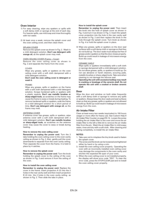 Page 25EN-24
Oven Interior
1) For easy cleaning, wipe any spatters or spills with 
a soft damp cloth or sponge at the end of each day. 
For heavier spills, use mild soap and rinse thoroughly 
with hot water.
2) At least once a week, remove the splash cover and 
the oven ceiling cover, and then clean them.
SPLASH COVER
Remove the splash cover as shown in Fig. 2.  Wash in 
a mild detergent solution. Don’t use detergent with 
orange oil, as the splash cover may melt.
OVEN CEILING COVER (Frame + Cover)
Remove the...