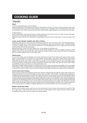 Page 26EN-25
COOKING GUIDE
Utensils
METAL
1)  Frozen Precooked Foods in Foil Containers
When cooking foods in foil containers, the container should be no more than 1/2” deep. The best method to use is, after 
removing the foil cover, return the metal container to the paper box or package it came in and place this entire unit in 
the microwave oven. There must be more food than metal, and the metal container must not touch the oven walls.
2) Metal Skewers
Small metal skewers may be used if there is a large...