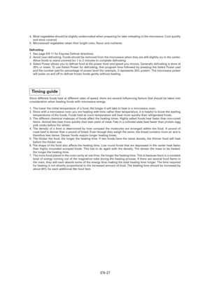 Page 28EN-27
4.  Most vegetables should be slightly undercooked when preparing for later reheating in the microwave. Cool quickly 
and store covered.
5.  Microwaved vegetables retain their bright color,  avor and nutrients.
Defrosting
1.  See page EN-11 for Express Defrost directions.
2.  Avoid over-defrosting. Foods should be removed from the microwave when they are still slightly icy in the center. 
Allow foods to stand covered for 1 to 2 minutes to complete defrosting.
3.  Select Power allows you to defrost...