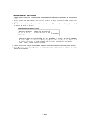 Page 83ES-22
Tiempo máximo de cocción
1.  Nivel de potencia 100%~60%: El tiempo total de cocción para todas las etapas de cocción es de 60 minutos como 
máximo.
2.  Nivel de potencia 50%~10%: El tiempo total de cocción para todas las etapas de cocción es de 120 minutos como 
máximo.
3.  Cocción por etapas : El tiempo de cocción máximo está limitado por el siguiente cálculo. Cada etapa tiene un nivel 
de potencia de 100~60% ó 50~10%.
Cálculo del tiempo máximo de cocción
*  Suponga que quiere cocinar 5 minutos al...