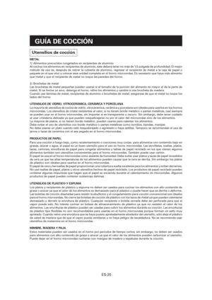Page 86ES-25
GUÍA DE COCCIÓN
Utensilios de cocción
METAL
1)  Alimentos precocidos congelados en recipientes de aluminio
Al cocinar los alimentos en recipientes de aluminio, éste deberá tener no más de 1/2 pulgada de profundidad. El mejor 
método de uso es, después de retirar la cubierta de aluminio, regresar el recipiente de metal a la caja de papel o 
paquete en el que vino y colocar esta unidad completa en el horno microondas. Es necesario que haya más alimento 
que metal y que el recipiente de metal no toque...