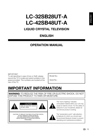 Page 1 1
LC-32SB28UT-A
LC-42SB48UT-A
OPERATION MANUAL
IMPORTANT:To aid reporting in case of loss or theft, please record the TV's model and serial numbers in the space provided. The numbers are located at the rear of the TV.
Model No.:
Serial No.:
LIQUID CRYSTAL TELEVISION
ENGLISH
IMPORTANT INFORMATION
ENGLISH
WARNING: TO REDUCE THE RISK OF FIRE OR ELECTRIC SHOCK, DO NOT EXPOSE THIS PRODUCT TO RAIN OR MOISTURE.
CAUTIONRISK  OF  ELECTRIC  SHOCK 
DO NOT OPEN
CAUTION: TO REDUCE THE RISK OF ELECTRIC SHOCK, DO...