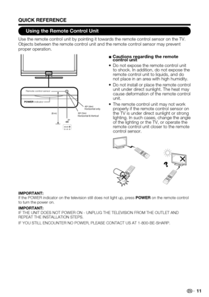 Page 11 11
Using the Remote Control Unit
Use the remote control unit by pointing it towards the remote control se\
nsor on the TV. Objects between the remote control unit and the remote control sensor ma\
y prevent proper operation.
POWER indicator
30º (5m)
Horizontal & Vertical
(8 m)
0º
Remote contr
ol sensor
45º (4m)
Horizontal only
■  Cautions regarding the remote control unit
Do not expose the remote control unit • to shock. In addition, do not expose the remote control unit to liquids, and do not place in...