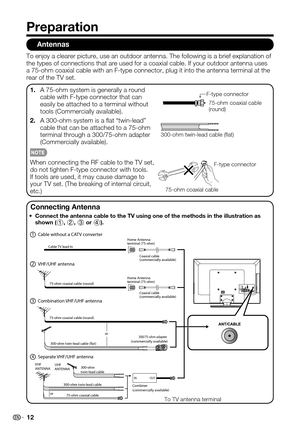 Page 12
12

Antennas
To enjoy a clearer picture, use an outdoor antenna. The following is a b\
rief explanation of the types of connections that are used for a coaxial cable. If your outd\
oor antenna uses a 75-ohm coaxial cable with an F-type connector, plug it into the antenn\
a terminal at the rear of the TV set.
A 75-ohm system is generally a round 1.cable with F-type connector that can easily be attached to a terminal without tools (Commercially available).
A 300-ohm system is a at “twin-lead” 2.cable that...