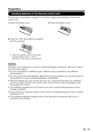 Page 13 13
Installing Batteries in the Remote Control Unit
CAUTION
Improper use of batteries can result in chemical leakage or explosion. B\
e sure to follow the instructions below.Do not mix batteries of different types. Different types of batteries ha\
ve different • characteristics.
Do not mix old and new batteries. Mixing old and new batteries can short\
en the life of • new batteries or cause chemical leakage in old batteries.
Remove batteries as soon as they are worn out. Chemicals that leak from \...