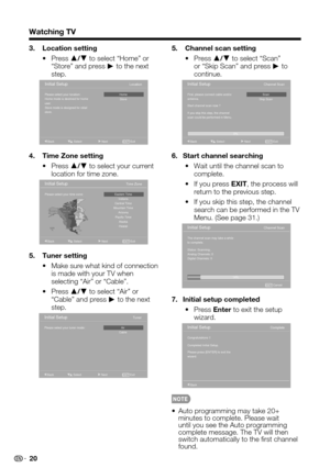 Page 20 20
Watching TV
3. Location setting
 Press •a/b to select “Home” or “Store” and press d to the next step.
Please select your location: 
Home mode is destined for home 
user.
Store mode is designed for retail 
store.
Initial SetupLocation
Home
Store
Exit
EXITBack Select Next
4. Time Zone setting
 Press •a/b to select your current location for time zone.
Please select your time zone:
Initial SetupTime Zone
Eastem Time
Central Time Indiana
Mountain Time Pacific Time Arizona
Hawaii Alaska
Exit
EXITBack...