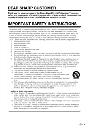 Page 3 3
Thank you for your purchase of the Sharp Liquid Crystal Television. To ensure safety and many years of trouble-free operation of your product, please read the 
Important Safety Instructions carefully before using this product.
DEAR SHARP CUSTOMER
IMPORTANT SAFETY INSTRUCTIONS
Electricity is used to perform many useful functions, but it can also ca\
use personal injuries and property damage if improperly handled. This product has been engineered and manufactured with the highest priority on safety....