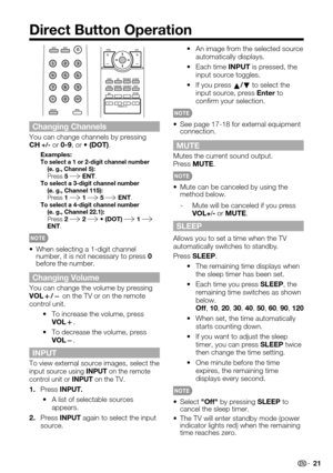 Page 21 21
Direct Button Operation
 An image from the selected source •automatically displays.
 Each time •INPUT is pressed, the input source toggles.
 If you press •a/b to select the input source, press Enter to confirm your selection.
See page 17-18 for external equipment • connection.
MUTE
Mutes the current sound output.Press MUTE.
 
Mute can be canceled by using the • method below.
-   Mute will be canceled if you press VOL+/- or MUTE.
SLEEP
Allows you to set a time when the TV automatically switches to...