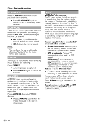 Page 22 22
Direct Button Operation
FLASHBACK
Press FLASHBACK to switch to the previously tuned channel.
 Press •FLASHBACK again to switch back to the currently tuned channel.
SURROUND
The surround function produces Surround effect from the speakers. Each time you press SURROUND, the mode changes between On and Off.
 •On: Makes it possible to enjoy natural, realistic surround sound.
 •Off: Outputs the normal sound.
 
You can have the same settings by • choosing “Surround” on the menu items. (See page 30.)
FREEZE...