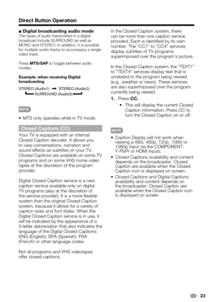 Page 23 23
Direct Button Operation
■ Digital broadcasting audio modeThe types of audio transmitted in a digital broadcast include SURROUND as well as MONO and STEREO. In addition, it is possible for multiple audio tracks to accompany a single video track.
Press MTS/SAP to toggle between audio modes.
Example: when receiving Digital broadcasting
STEREO (Audio1) STEREO (Audio2)
               SURROUND (Audio3)
MTS only operates while in TV mode.• 
Closed Captions (CC)
Your TV is equipped with an internal Closed...