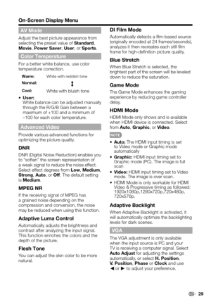 Page 29 29
On-Screen Display Menu
AV Mode
Adjust the best picture appearance from selecting the preset value of Standard, Movie, Power Saver, User, or Sports.
Color Temperature
For a better white balance, use color temperature correction.
Warm:White with reddish tone
Normal:
Cool:White with bluish tone
• User:  White balance can be adjusted manually through the R/G/B Gain between a maximum of +100 and a minimum of –100 for each color temperature.
Advanced Video
Provide various advanced functions for optimizing...