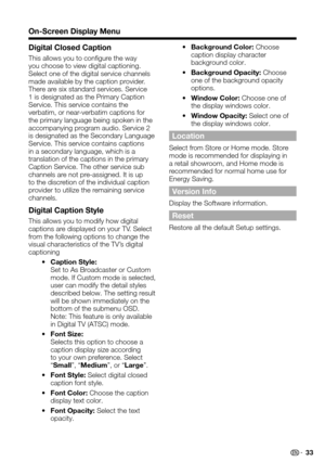 Page 33 33
On-Screen Display Menu
Digital Closed Caption
This allows you to configure the way you choose to view digital captioning. Select one of the digital service channels made available by the caption provider. There are six standard services. Service 1 is designated as the Primary Caption Service. This service contains the verbatim, or near-verbatim captions for the primary language being spoken in the accompanying program audio. Service 2 is designated as the Secondary Language Service. This service...