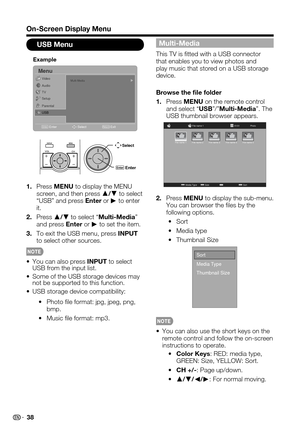 Page 38
38

Multi-Media
This TV is tted with a USB connector that enables you to view photos and play music that stored on a USB storage device.
Browse the le folder
Press1.MENU on the remote control and select “USB”/”Multi-Media”. The USB thumbnail browser appears.

PhotoFile name 1
Media TypeSizeSort
01/01
File name 1File name 2File name 3File name 4File name 5

Press2.MENU to display the sub-menu. You can browser the les by the following options.
Sort~
Media type~
Thumbnail Size~

Sort
Media Type
Thumbnail...