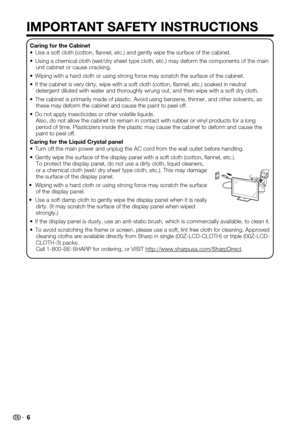 Page 6 6
IMPORTANT SAFETY INSTRUCTIONS
Caring for the CabinetUse a soft cloth (cotton, flannel, etc.) and gently wipe the surface\
 of the cabinet.• 
Using a chemical cloth (wet/dry sheet type cloth, etc.) may deform the\
 components of the main • unit cabinet or cause cracking.
Wiping with a hard cloth or using strong force may scratch the surface o\
f the cabinet.• 
If the cabinet is very dirty, wipe with a soft cloth (cotton, flannel\
, etc.) soaked in neutral • detergent diluted with water and thoroughly...