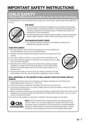 Page 7 7
IMPORTANT SAFETY INSTRUCTIONS
CHILD SAFETY
It Makes A Difference How and Where You Use Your Flat Panel Display
Congratulations on your purchase! As you enjoy your new product, please keep these safety tips in mind:
THE ISSUEThe home theater entertainment experience is a growing trend and larger \
• flat panel displays are popular purchases. However, flat panel displ\
ays are not always supported on the proper stands or installed according to the \
manufacturer’s recommendations.
Flat panel displays...