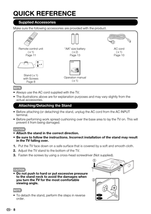 Page 8 8
QUICK REFERENCE
Supplied Accessories
Always use the AC cord supplied with the TV.• 
The illustrations above are for explanation purposes and may vary slight\
ly from the • actual accessories.
Make sure the following accessories are provided with the product.
Remote control unit (g1)Page 11
“AA” size battery (g2)Page 13
AC cord(g1)Page 10
x 4
Stand (g1)with ScrewsPage 8
Operation manual (g1)
Attaching/Detaching the Stand
Before attaching (or detaching) the stand, unplug the AC cord from the\
 AC INPUT...